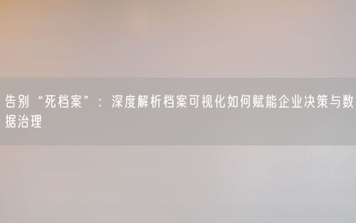 告别“死档案”：深度解析档案可视化如何赋能企业决策与数据治理