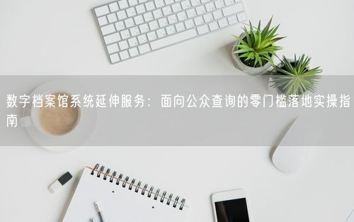 数字档案馆系统延伸服务：面向公众查询的零门槛落地实操指南