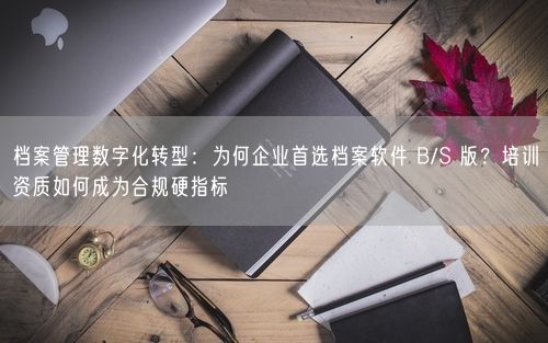 档案管理数字化转型：为何企业首选档案软件 B/S 版？培训资质如何成为合规硬指标