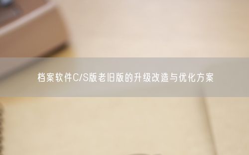 档案软件C/S版老旧版的升级改造与优化方案