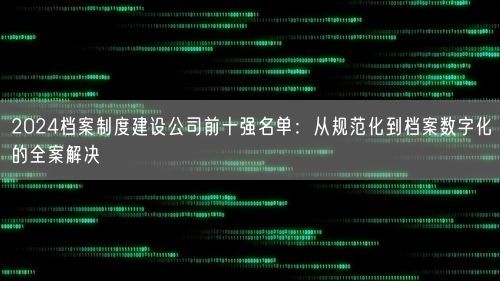 2024档案制度建设公司前十强名单：从规范化到档案数字化的全案解决