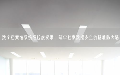 数字档案馆系统细粒度权限：筑牢档案数据安全的精准防火墙