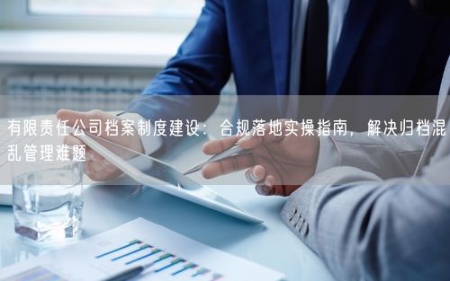 有限责任公司档案制度建设：合规落地实操指南，解决归档混乱管理难题