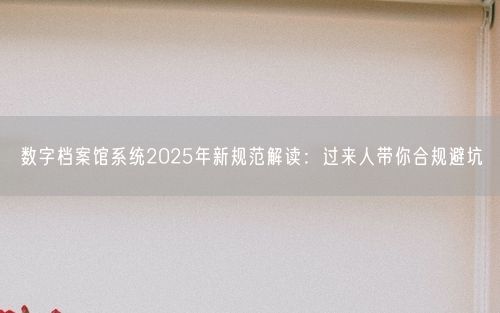数字档案馆系统2025年新规范解读：过来人带你合规避坑