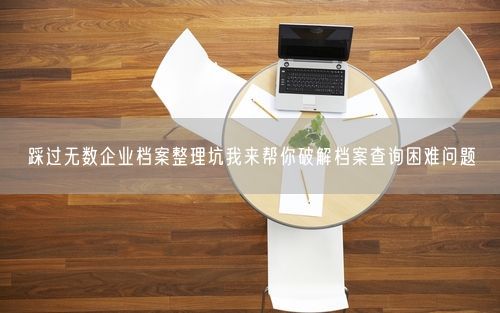 踩过无数企业档案整理坑我来帮你破解档案查询困难问题