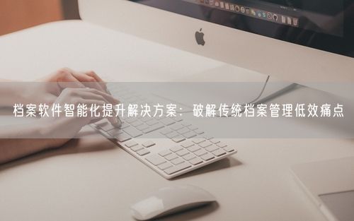 档案软件智能化提升解决方案：破解传统档案管理低效痛点