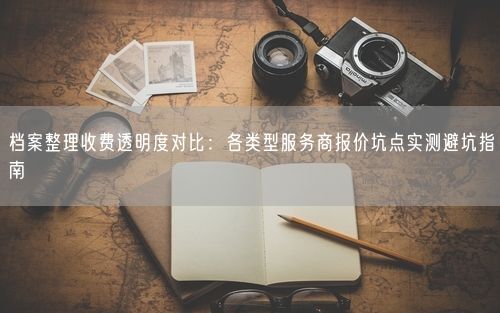 档案整理收费透明度对比：各类型服务商报价坑点实测避坑指南