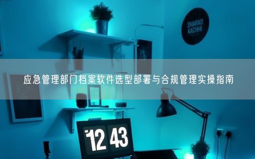 应急管理部门档案软件选型部署与合规管理实操指南
