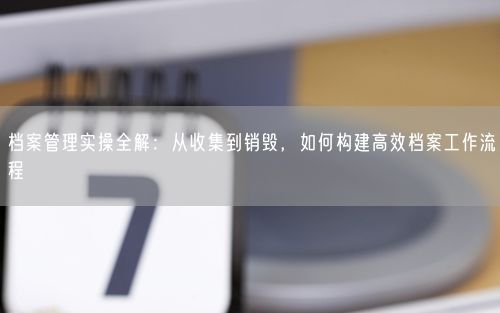 档案管理实操全解：从收集到销毁，如何构建高效档案工作流程