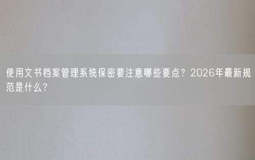 使用文书档案管理系统保密要注意哪些要点？2026年最新规范是什么？