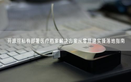 开源可私有部署医疗档案解决方案从零搭建实操落地指南