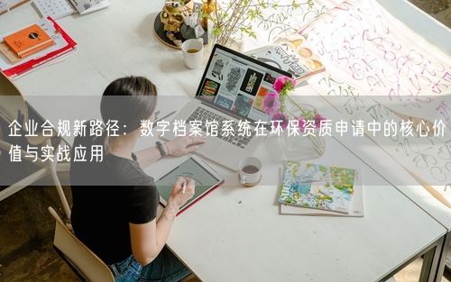 企业合规新路径：数字档案馆系统在环保资质申请中的核心价值与实战应用