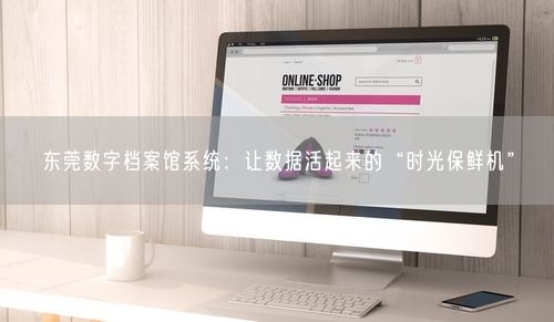 东莞数字档案馆系统：让数据活起来的“时光保鲜机”