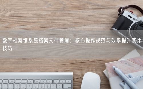数字档案馆系统档案文件管理：核心操作规范与效率提升实用技巧