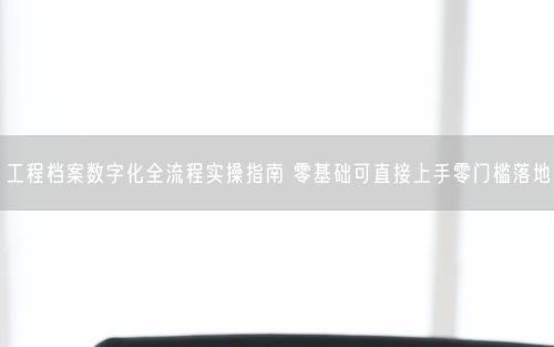 工程档案数字化全流程实操指南 零基础可直接上手零门槛落地