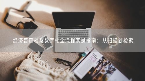 经济普查档案数字化全流程实操指南：从扫描到检索