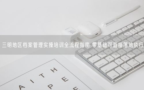 三明地区档案管理实操培训全流程指南 零基础可直接落地执行
