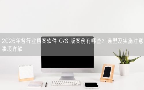2026年各行业档案软件 C/S 版案例有哪些？选型及实施注意事项详解