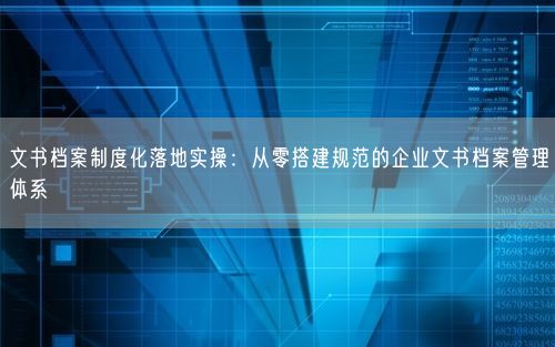 文书档案制度化落地实操：从零搭建规范的企业文书档案管理体系