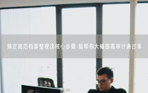 搞定规范档案整理这核心步骤 能帮你大幅提高审计通过率