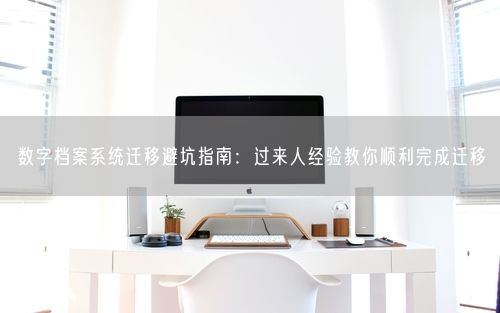 数字档案系统迁移避坑指南：过来人经验教你顺利完成迁移