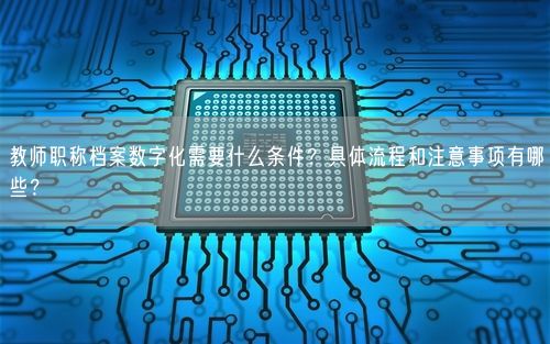 教师职称档案数字化需要什么条件？具体流程和注意事项有哪些？