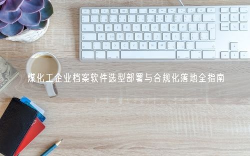 煤化工企业档案软件选型部署与合规化落地全指南