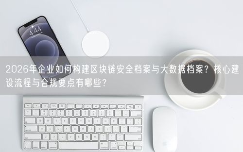 2026年企业如何构建区块链安全档案与大数据档案？核心建设流程与合规要点有哪些？