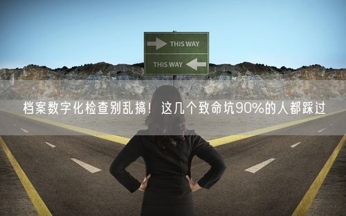 档案数字化检查别乱搞！这几个致命坑90%的人都踩过