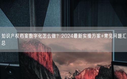 知识产权档案数字化怎么做？2024最新实操方案+常见问题汇总