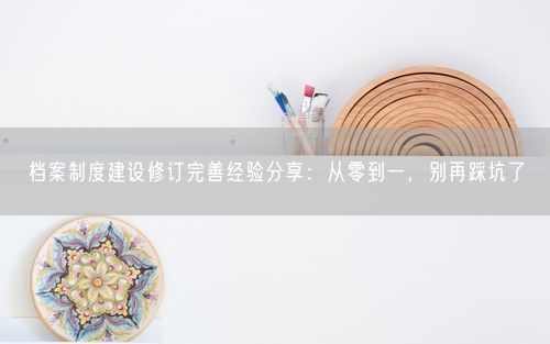 档案制度建设修订完善经验分享：从零到一，别再踩坑了