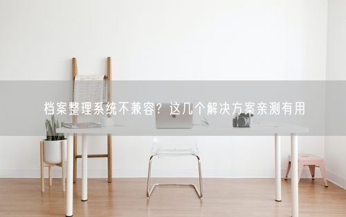 档案整理系统不兼容？这几个解决方案亲测有用