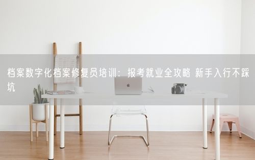 档案数字化档案修复员培训：报考就业全攻略 新手入行不踩坑