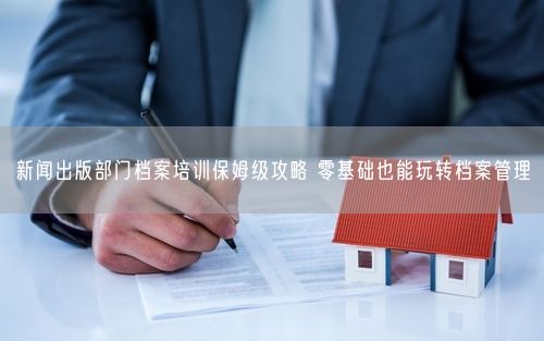 新闻出版部门档案培训保姆级攻略 零基础也能玩转档案管理