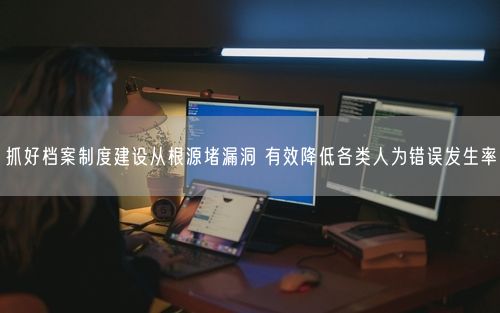 抓好档案制度建设从根源堵漏洞 有效降低各类人为错误发生率