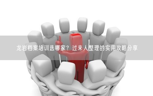 龙岩档案培训选哪家？过来人整理的实用攻略分享