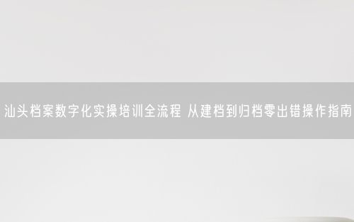 汕头档案数字化实操培训全流程 从建档到归档零出错操作指南
