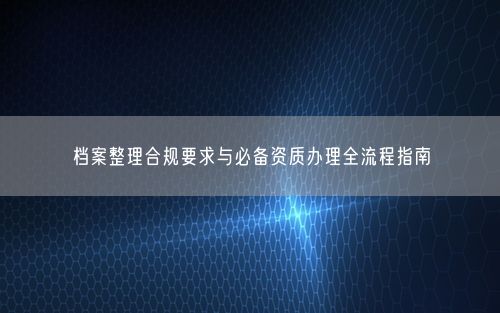 档案整理合规要求与必备资质办理全流程指南