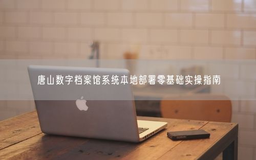 唐山数字档案馆系统本地部署零基础实操指南