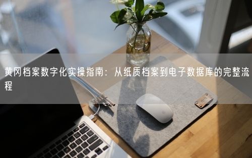 黄冈档案数字化实操指南：从纸质档案到电子数据库的完整流程