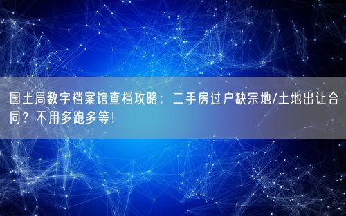 国土局数字档案馆查档攻略：二手房过户缺宗地/土地出让合同？不用多跑多等！