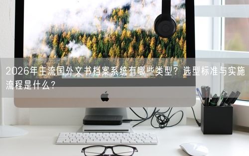 2026年主流国外文书档案系统有哪些类型？选型标准与实施流程是什么？