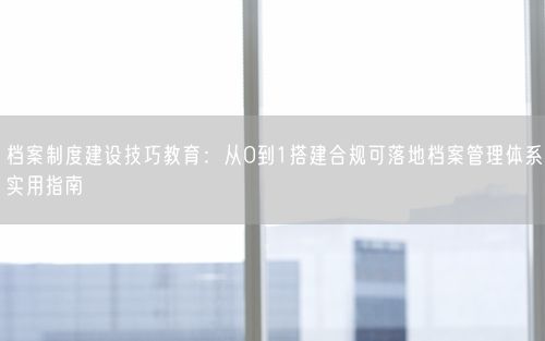 档案制度建设技巧教育：从0到1搭建合规可落地档案管理体系实用指南