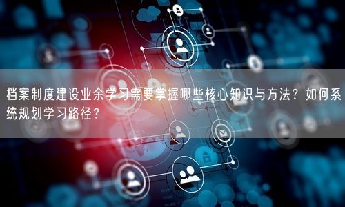 档案制度建设业余学习需要掌握哪些核心知识与方法？如何系统规划学习路径？