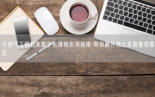 天然气工程档案数字化落地实用指南 帮你避开绝大多数管档雷区
