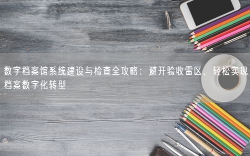 数字档案馆系统建设与检查全攻略：避开验收雷区，轻松实现档案数字化转型