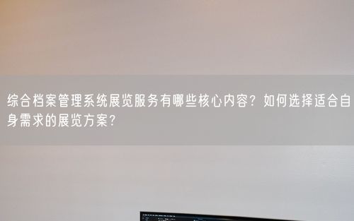 综合档案管理系统展览服务有哪些核心内容？如何选择适合自身需求的展览方案？