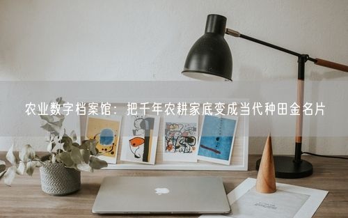 农业数字档案馆：把千年农耕家底变成当代种田金名片