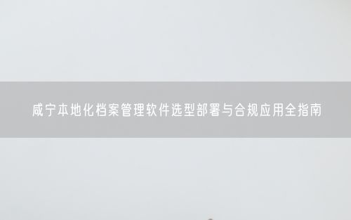 咸宁本地化档案管理软件选型部署与合规应用全指南