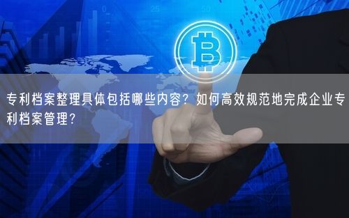 专利档案整理具体包括哪些内容？如何高效规范地完成企业专利档案管理？